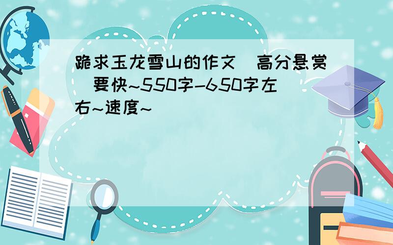 跪求玉龙雪山的作文（高分悬赏)要快~550字-650字左右~速度~