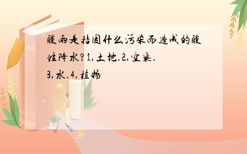 酸雨是指因什么污染而造成的酸性降水?1,土地.2,空气.3,水.4,植物