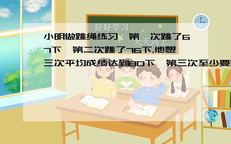 小明做跳绳练习,第一次跳了67下,第二次跳了76下.他想三次平均成绩达到80下,第三次至少要跳多少下一?