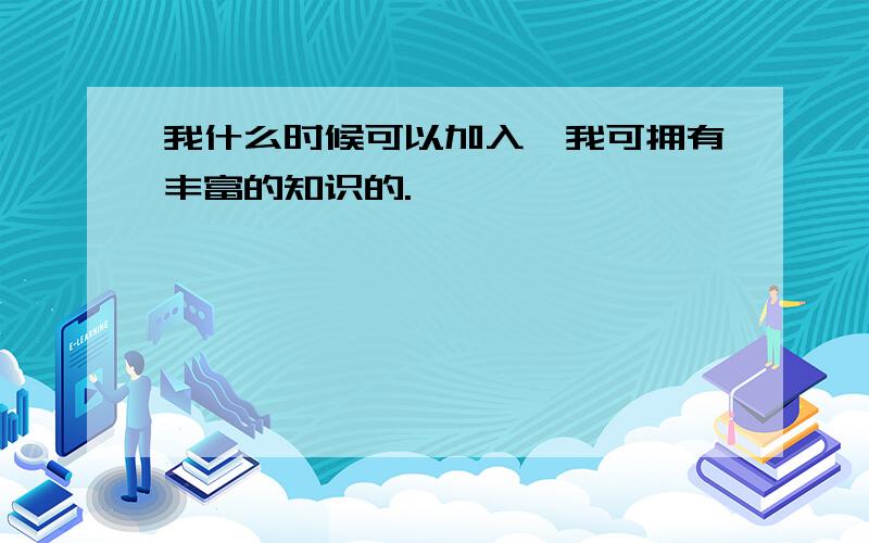 我什么时候可以加入,我可拥有丰富的知识的.