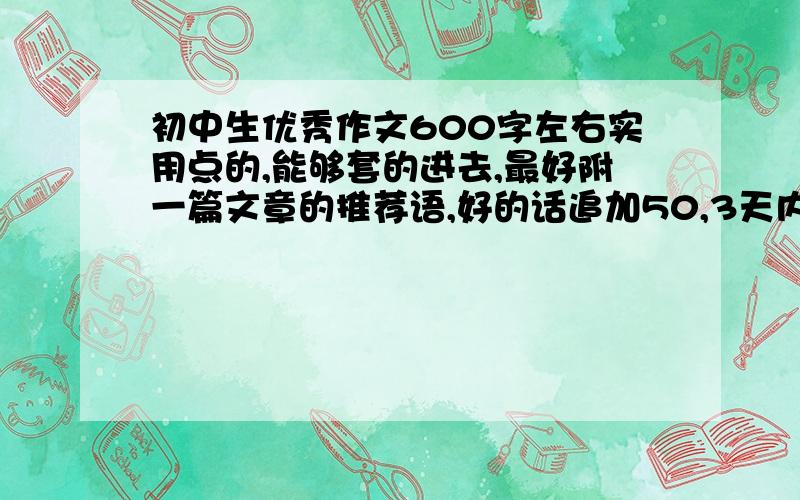 初中生优秀作文600字左右实用点的,能够套的进去,最好附一篇文章的推荐语,好的话追加50,3天内最好是叙事的，实用点的啊