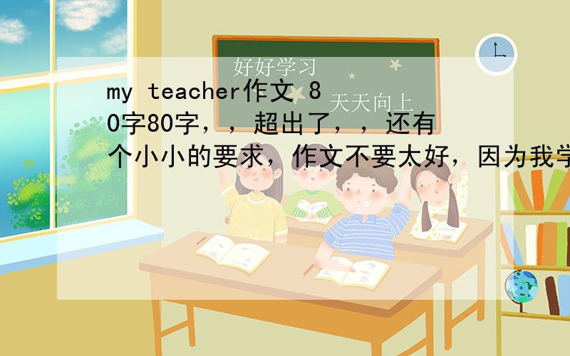 my teacher作文 80字80字，，超出了，，还有个小小的要求，作文不要太好，因为我学习不是很好，这样会被老师发现时抄的。