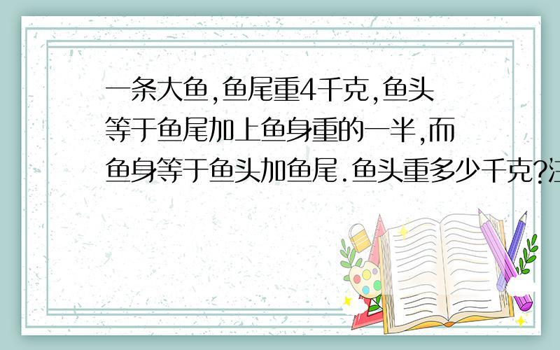 一条大鱼,鱼尾重4千克,鱼头等于鱼尾加上鱼身重的一半,而鱼身等于鱼头加鱼尾.鱼头重多少千克?注意 是 鱼头 别给我解成鱼的总重量了