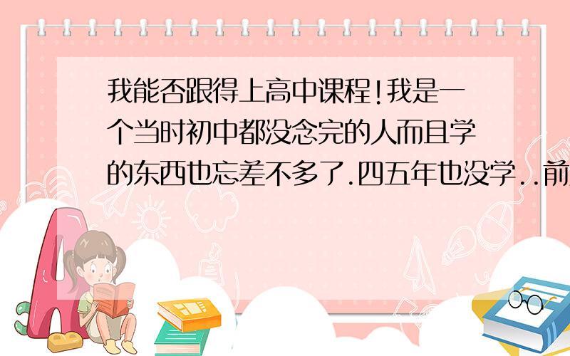 我能否跟得上高中课程!我是一个当时初中都没念完的人而且学的东西也忘差不多了.四五年也没学..前几天家人给我找了个职高叫我读..但听的课我是觉得不好跟..就有一点能听懂.明天就要开