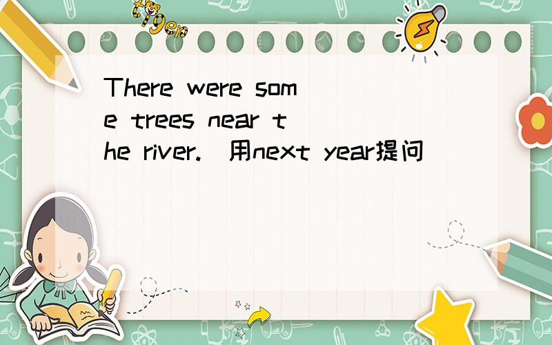 There were some trees near the river.(用next year提问)