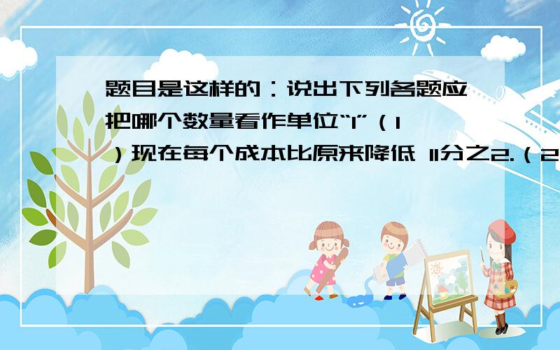 题目是这样的：说出下列各题应把哪个数量看作单位“1”（1）现在每个成本比原来降低 11分之2.（2）实际每天计划超产8分之1.（3）今年产值的6分之5相当于去年的产值.（4）第二季度比第一