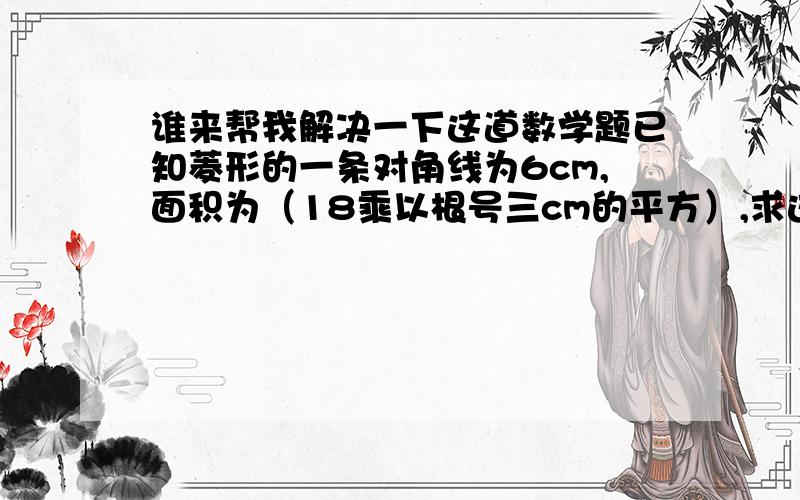 谁来帮我解决一下这道数学题已知菱形的一条对角线为6cm,面积为（18乘以根号三cm的平方）,求这个菱形的另一条对角线的长?不好意思,那些符号我不会打,希望大家能看明白.thx!