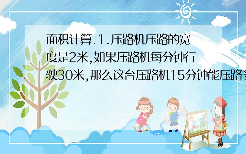 面积计算.1.压路机压路的宽度是2米,如果压路机每分钟行驶30米,那么这台压路机15分钟能压路多少平方米?2.强强家住一楼,他家的花园边长为10米的正方形,如果在其中用10平方米种花,其余的种