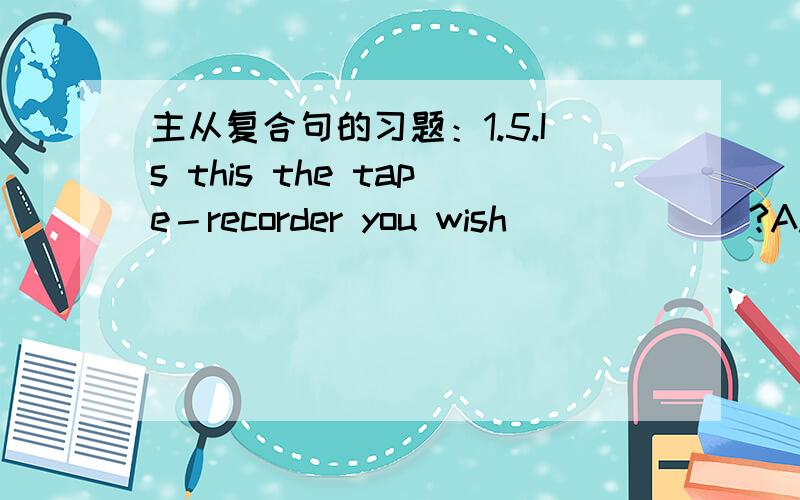 主从复合句的习题：1.5.Is this the tape－recorder you wish ______?A.to have it repaired B.to repair itC.to have repaired D.repairing 我选的是A,,为什么?2.The direction ______ a force acts can be changed.A.how B.which C.towards D.×我