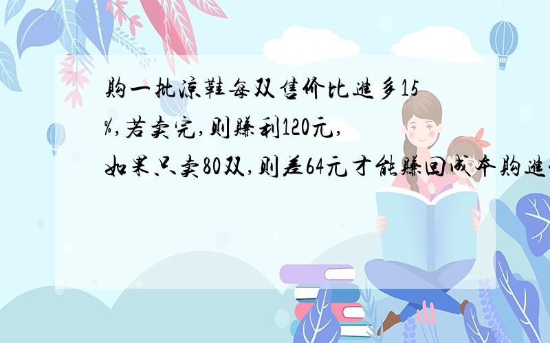 购一批凉鞋每双售价比进多15%,若卖完,则赚利120元,如果只卖80双,则差64元才能赚回成本购进价每双多少元最好用算术方法