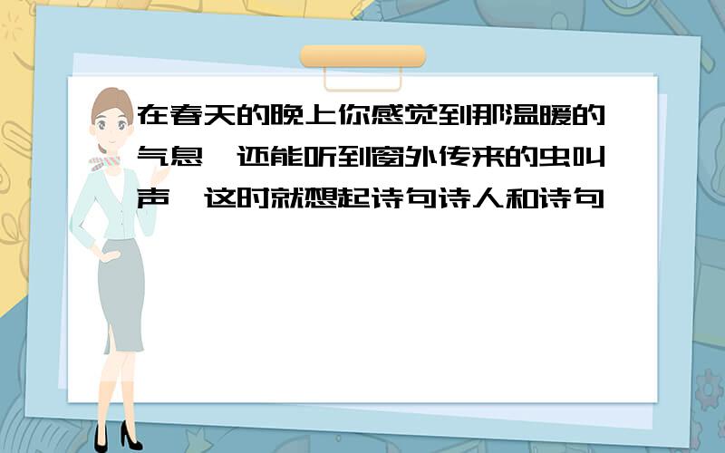 在春天的晚上你感觉到那温暖的气息,还能听到窗外传来的虫叫声,这时就想起诗句诗人和诗句