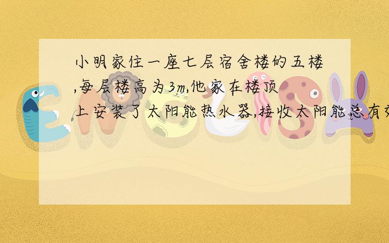 小明家住一座七层宿舍楼的五楼,每层楼高为3m,他家在楼顶上安装了太阳能热水器,接收太阳能总有效面积1.2m2,能把接收的太阳能的50%转变化为水的内能,g=10N/kg．求：（1）假设小明家水管口距