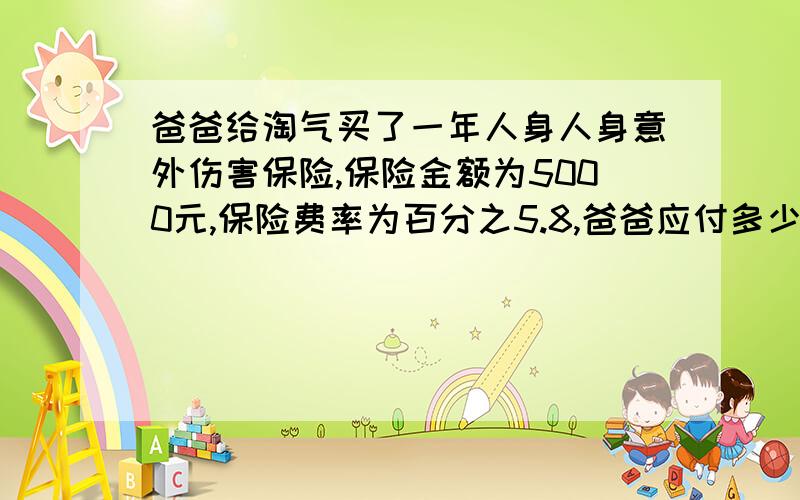 爸爸给淘气买了一年人身人身意外伤害保险,保险金额为5000元,保险费率为百分之5.8,爸爸应付多少保险费?