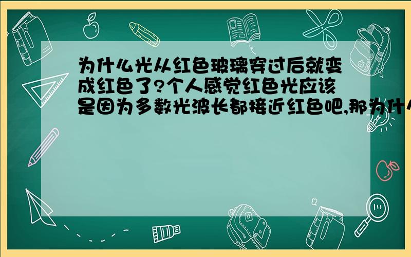 为什么光从红色玻璃穿过后就变成红色了?个人感觉红色光应该是因为多数光波长都接近红色吧,那为什么光从红色玻璃穿过后就变成这样了呢?其它波长的光哪去了?从把其它颜色的光变成了红