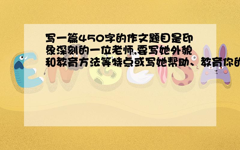 写一篇450字的作文题目是印象深刻的一位老师,要写她外貌和教育方法等特点或写她帮助、教育你的一两件事