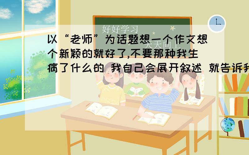 以“老师”为话题想一个作文想个新颖的就好了,不要那种我生病了什么的 我自己会展开叙述 就告诉我作文题和主要内容就行了