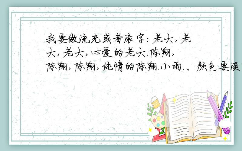 我要做流光或者滚字：老大,老大,老大,心爱的老大.陈翔,陈翔,陈翔,纯情的陈翔.小雨.、颜色要淡紫色、或者鹅黄或者彩虹色（哪种好看要哪种）流光字和滚字谁好看要谁.希望大家及时做好,