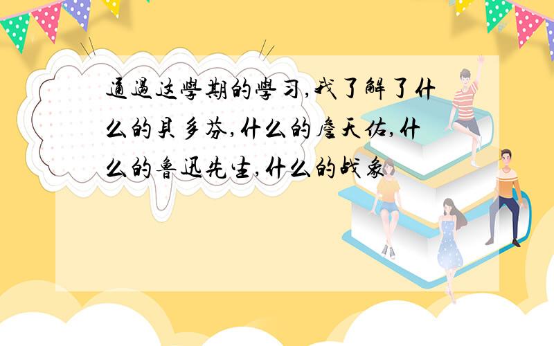 通过这学期的学习,我了解了什么的贝多芬,什么的詹天佑,什么的鲁迅先生,什么的战象