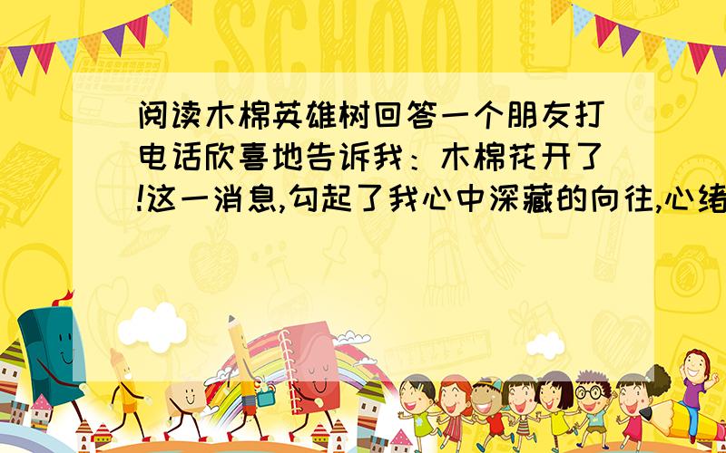 阅读木棉英雄树回答一个朋友打电话欣喜地告诉我：木棉花开了!这一消息,勾起了我心中深藏的向往,心绪久久激荡.朋友的喜悦让我心中那时时暗流涌动如火燃烧的木棉之情又浮现.我常常在