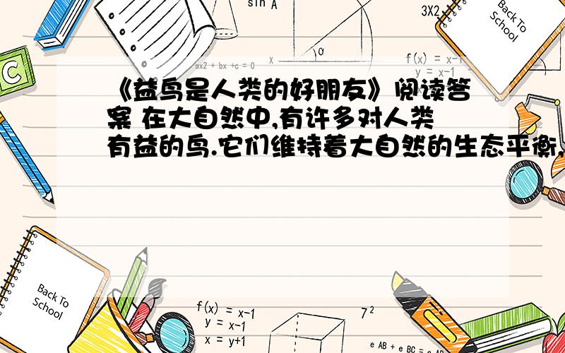 《益鸟是人类的好朋友》阅读答案 在大自然中,有许多对人类有益的鸟.它们维持着大自然的生态平衡,是人类的好朋友.鸟有美丽的羽毛,能唱出悦耳的歌声.它们是会飞的舞者,会唱的歌唱家.能