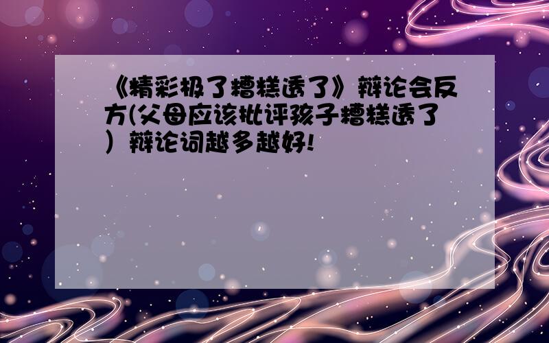 《精彩极了糟糕透了》辩论会反方(父母应该批评孩子糟糕透了）辩论词越多越好!