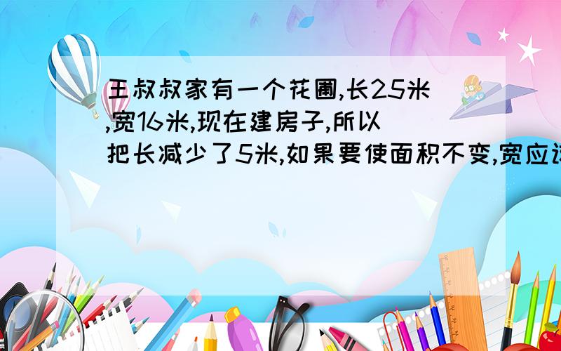 王叔叔家有一个花圃,长25米,宽16米,现在建房子,所以把长减少了5米,如果要使面积不变,宽应该增加几米