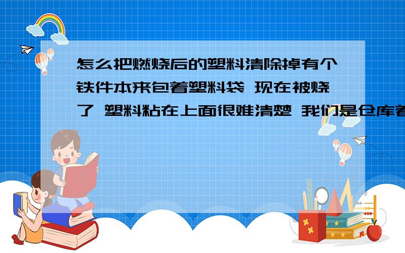 怎么把燃烧后的塑料清除掉有个铁件本来包着塑料袋 现在被烧了 塑料粘在上面很难清楚 我们是仓库着火 把货物都烧了 再烧的话产品就不合格了 有没有清洗的办法