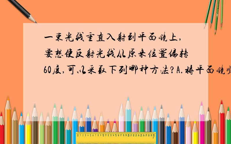 一束光线垂直入射到平面镜上,要想使反射光线从原来位置偏转60度,可以采取下列哪种方法?A.将平面镜顺时针转60度B.将平面镜顺时针转30度C.将入射光线远离法线偏转30度D.将入射光线远离法线