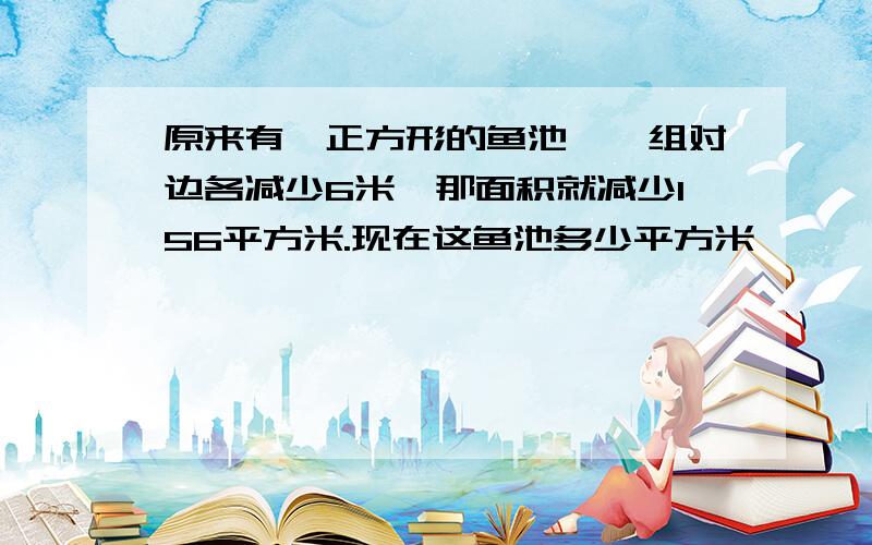 原来有一正方形的鱼池,一组对边各减少6米,那面积就减少156平方米.现在这鱼池多少平方米