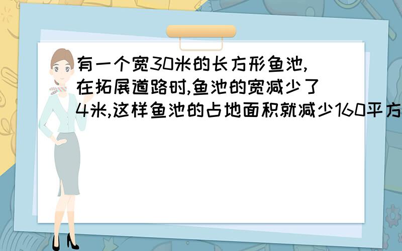 有一个宽30米的长方形鱼池,在拓展道路时,鱼池的宽减少了4米,这样鱼池的占地面积就减少160平方米求现在的占地面积