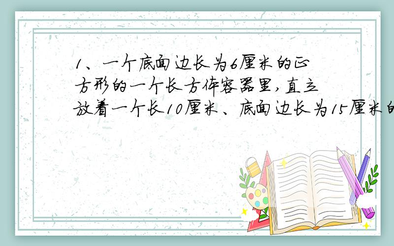 1、一个底面边长为6厘米的正方形的一个长方体容器里,直立放着一个长10厘米、底面边长为15厘米的正方形的四棱柱铁棍,这时容器里的水深50厘米.现在把铁棍轻轻向上提24厘米,露出水面的四