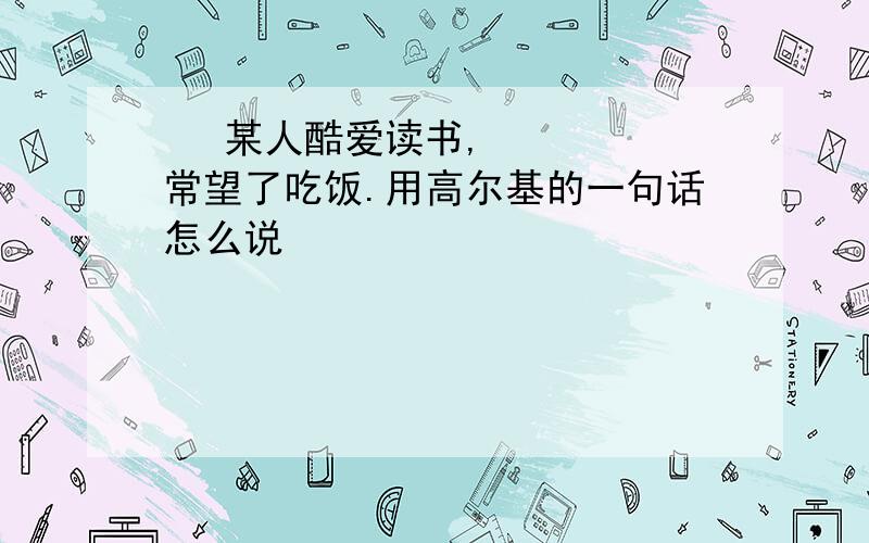   某人酷爱读书,常望了吃饭.用高尔基的一句话怎么说