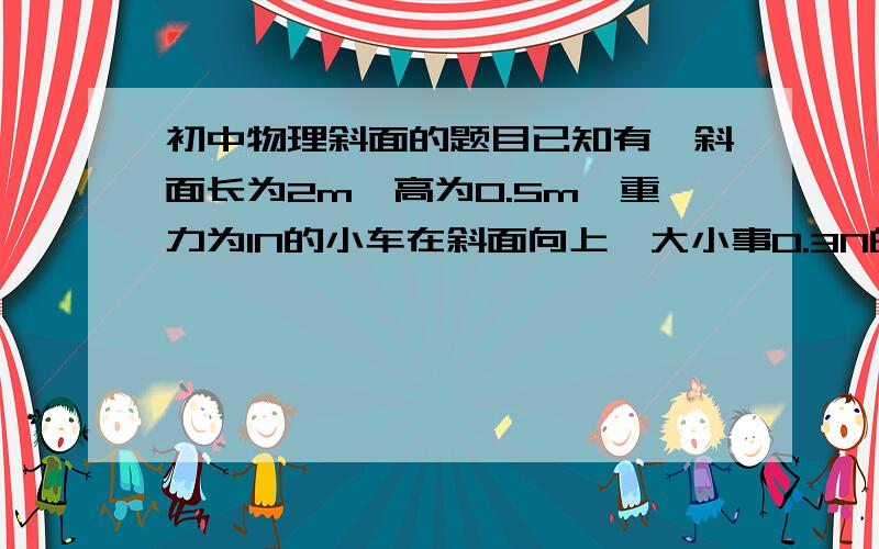 初中物理斜面的题目已知有一斜面长为2m,高为0.5m,重力为1N的小车在斜面向上、大小事0.3N的拉力F作用下,从低端匀速到达顶端,用了5秒.求斜面的机械效率.