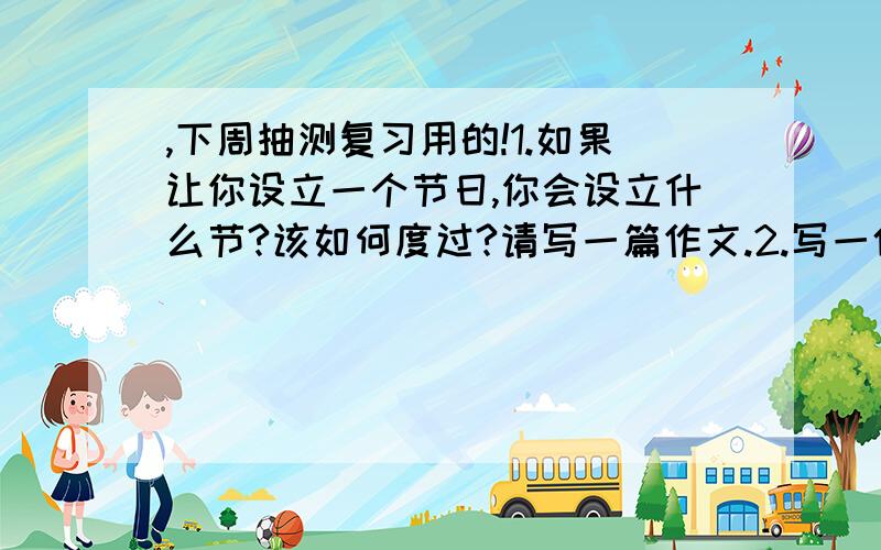 ,下周抽测复习用的!1.如果让你设立一个节日,你会设立什么节?该如何度过?请写一篇作文.2.写一件最近发生在你身边的“新鲜事”.请写一篇作文.3.在你的小学生涯中,得到过哪些表扬?哪一次最