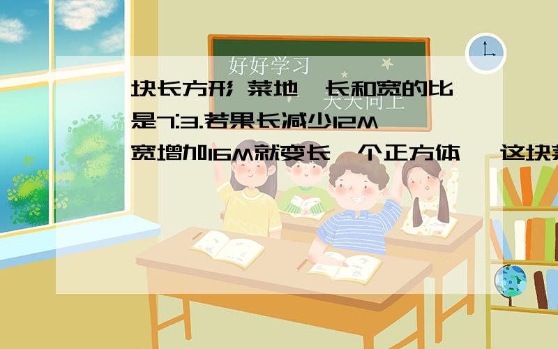 一块长方形 菜地,长和宽的比,是7:3.若果长减少12M,宽增加16M就变长一个正方体 ,这块菜地的免息是多少