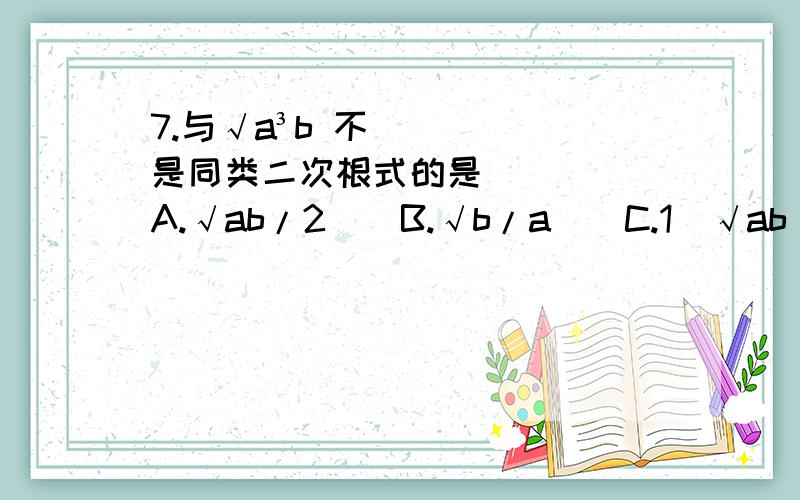 7.与√a³b 不是同类二次根式的是（ ）　　A.√ab/2　　B.√b/a　　C.1／√ab　　D.√b／a³