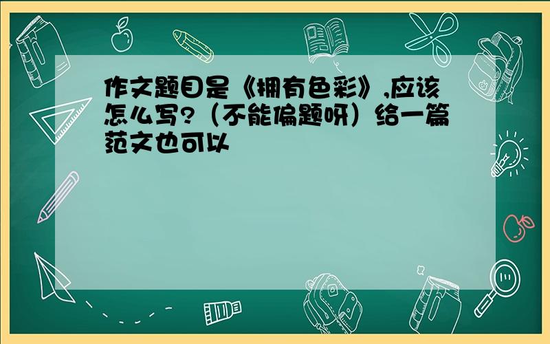 作文题目是《拥有色彩》,应该怎么写?（不能偏题呀）给一篇范文也可以