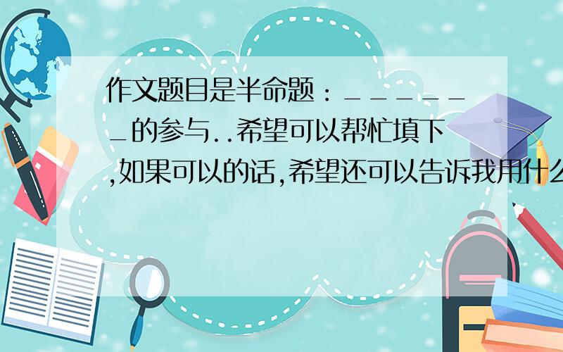 作文题目是半命题：______的参与..希望可以帮忙填下,如果可以的话,希望还可以告诉我用什么事例、、（ps：作文题目下面还有这样一排字：因为参与，我们获得了从未有过的体验；因为参与