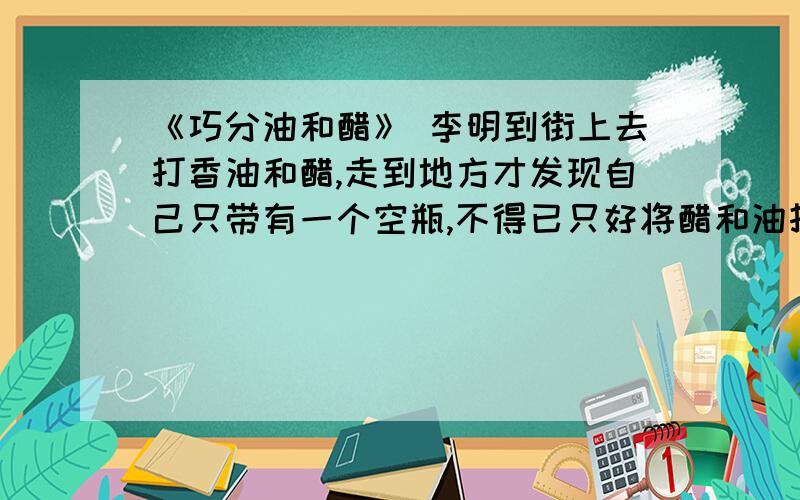 《巧分油和醋》 李明到街上去打香油和醋,走到地方才发现自己只带有一个空瓶,不得已只好将醋和油打在一块儿.因为醋的密度大,沉在下面,油浮在上面.李明回家后,妈妈埋怨他：“要用香油