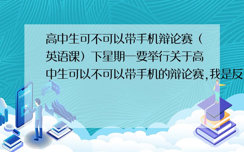 高中生可不可以带手机辩论赛（英语课）下星期一要举行关于高中生可以不可以带手机的辩论赛,我是反方（不能带手机） 是英语课,要用英语回答,大家给点辩点,要中英双文的 越多越好 辩论