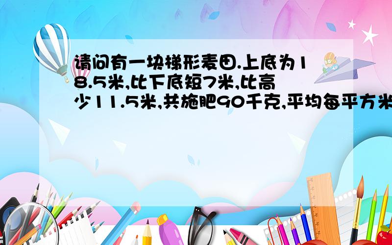 请问有一块梯形麦田.上底为18.5米,比下底短7米,比高少11.5米,共施肥90千克,平均每平方米施肥多少千克?