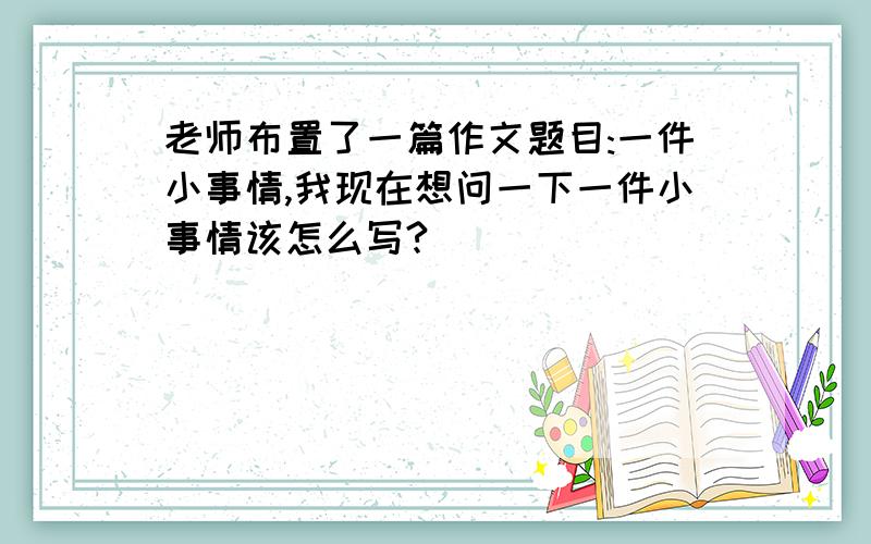 老师布置了一篇作文题目:一件小事情,我现在想问一下一件小事情该怎么写?