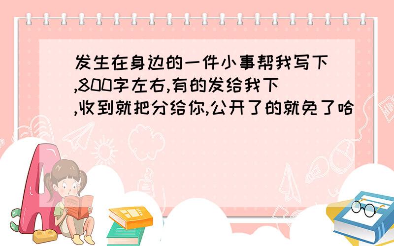 发生在身边的一件小事帮我写下,800字左右,有的发给我下,收到就把分给你,公开了的就免了哈