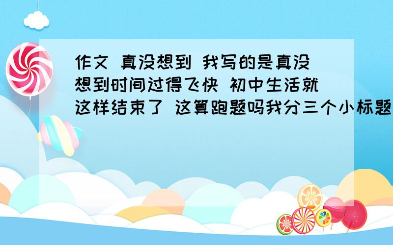 作文 真没想到 我写的是真没想到时间过得飞快 初中生活就这样结束了 这算跑题吗我分三个小标题写的真没想到,时间如流水般过而无痕真没想到,我们如飞沙般聚而又散真没想到,母校如慈母