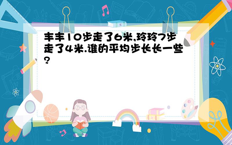 丰丰10步走了6米,玲玲7步走了4米.谁的平均步长长一些?