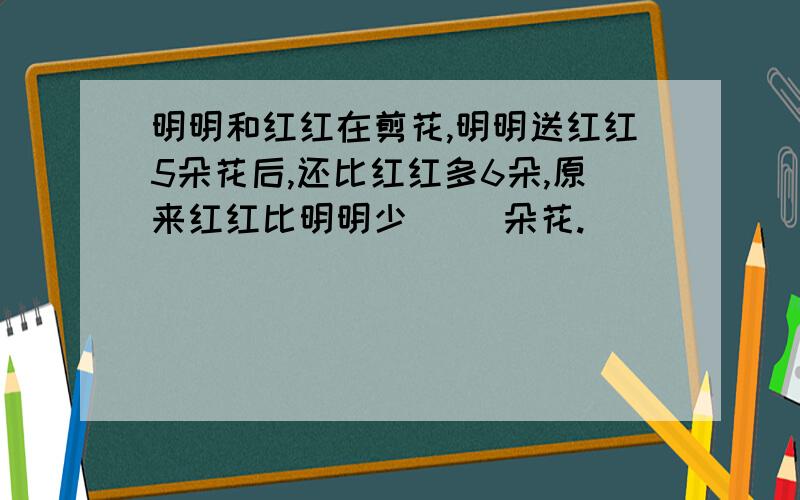 明明和红红在剪花,明明送红红5朵花后,还比红红多6朵,原来红红比明明少（ ）朵花.