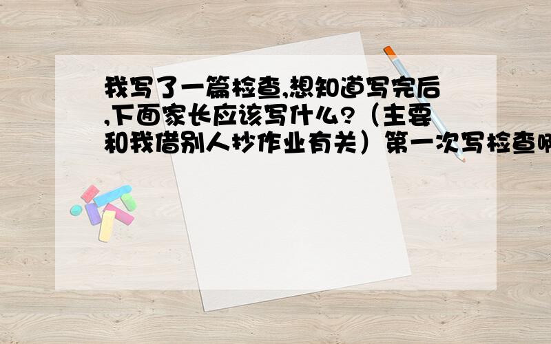 我写了一篇检查,想知道写完后,下面家长应该写什么?（主要和我借别人抄作业有关）第一次写检查啊,不清楚,