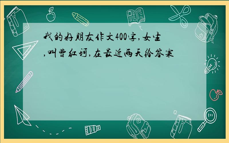 我的好朋友作文400字,女生,叫曹红珂,在最近两天给答案