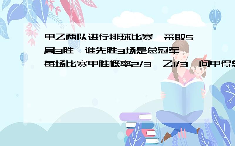 甲乙两队进行排球比赛,采取5局3胜,谁先胜3场是总冠军,每场比赛甲胜概率2/3,乙1/3,问甲得总冠军概率