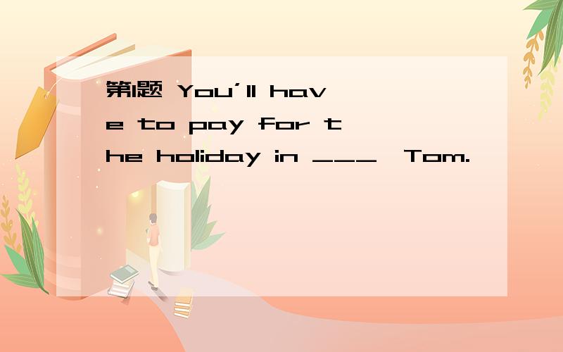 第1题 You’ll have to pay for the holiday in ___,Tom.